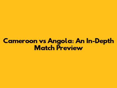 Cameroon vs Angola: An In-Depth Match Preview