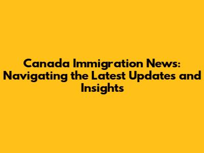 Canada Immigration News: Navigating the Latest Updates and Insights