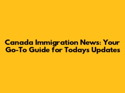 Canada Immigration News: Your Go-To Guide for Today's Updates