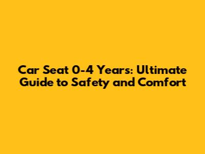 Car Seat 0-4 Years: Ultimate Guide to Safety and Comfort