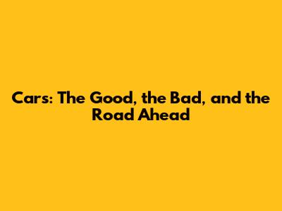 Cars: The Good, the Bad, and the Road Ahead