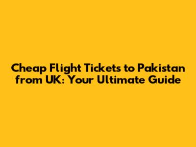 Cheap Flight Tickets to Pakistan from UK: Your Ultimate Guide
