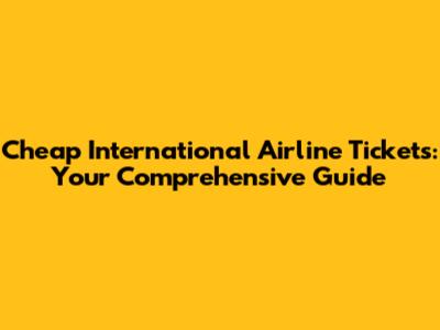 Cheap International Airline Tickets: Your Comprehensive Guide