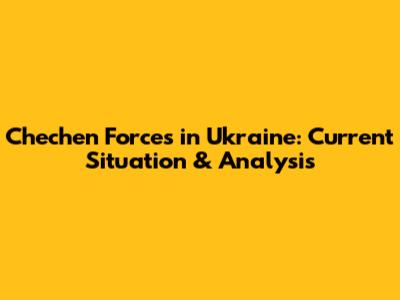 Chechen Forces in Ukraine: Current Situation & Analysis