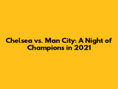 Chelsea vs. Man City: A Night of Champions in 2021
