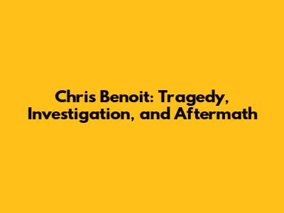 Chris Benoit: Tragedy, Investigation, and Aftermath