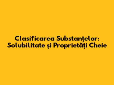 Clasificarea Substanțelor: Solubilitate și Proprietăți Cheie