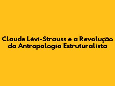Claude Lévi-Strauss e a Revolução da Antropologia Estruturalista