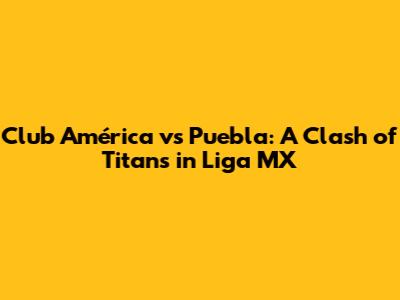 Club América vs Puebla: A Clash of Titans in Liga MX
