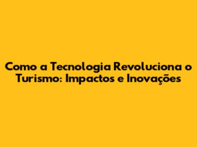 Como a Tecnologia Revoluciona o Turismo: Impactos e Inovações