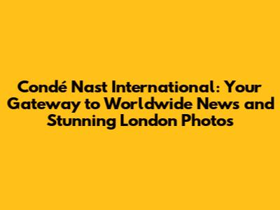 Condé Nast International: Your Gateway to Worldwide News and Stunning London Photos
