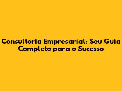 Consultoria Empresarial: Seu Guia Completo para o Sucesso