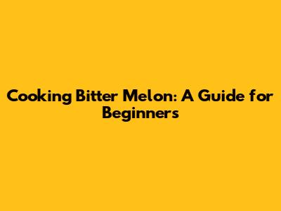 Cooking Bitter Melon: A Guide for Beginners