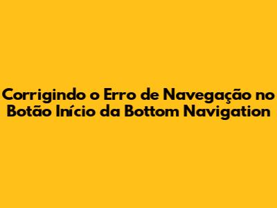 Corrigindo o Erro de Navegação no Botão Início da Bottom Navigation