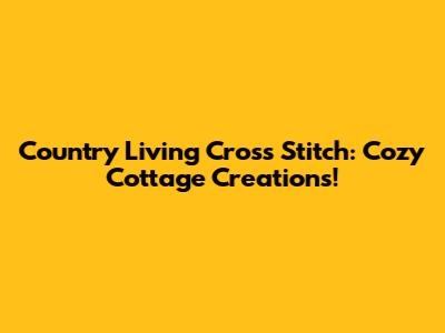 Country Living Cross Stitch: Cozy Cottage Creations!