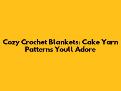 Cozy Crochet Blankets: Cake Yarn Patterns You'll Adore
