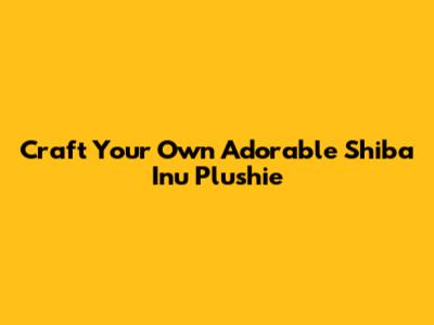 Craft Your Own Adorable Shiba Inu Plushie