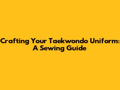 Crafting Your Taekwondo Uniform: A Sewing Guide