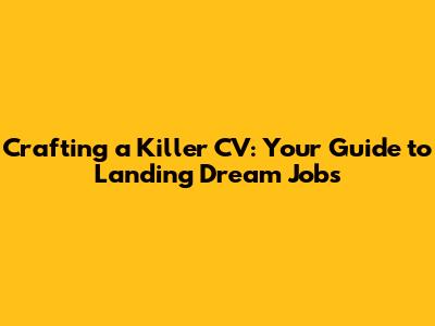 Crafting a Killer CV: Your Guide to Landing Dream Jobs