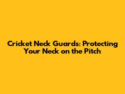 Cricket Neck Guards: Protecting Your Neck on the Pitch
