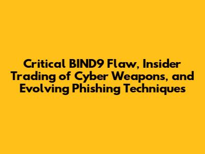 Critical BIND9 Flaw, Insider Trading of Cyber Weapons, and Evolving Phishing Techniques