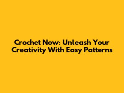 Crochet Now: Unleash Your Creativity With Easy Patterns