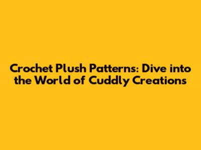 Crochet Plush Patterns: Dive into the World of Cuddly Creations