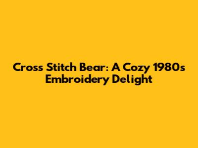 Cross Stitch Bear: A Cozy 1980s Embroidery Delight