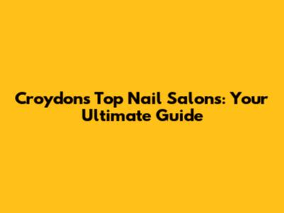 Croydon's Top Nail Salons: Your Ultimate Guide