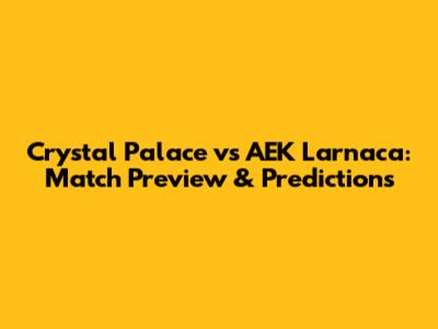 Crystal Palace vs AEK Larnaca: Match Preview & Predictions