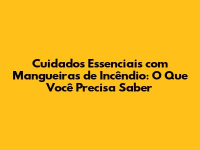 Cuidados Essenciais com Mangueiras de Incêndio: O Que Você Precisa Saber