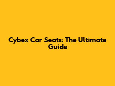 Cybex Car Seats: The Ultimate Guide