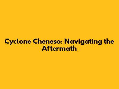 Cyclone Cheneso: Navigating the Aftermath