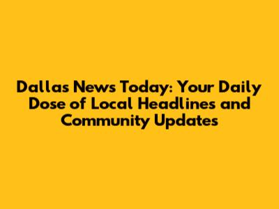 Dallas News Today: Your Daily Dose of Local Headlines and Community Updates