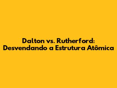 Dalton vs. Rutherford: Desvendando a Estrutura Atômica