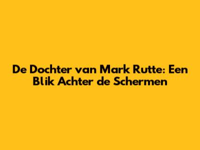 De Dochter van Mark Rutte: Een Blik Achter de Schermen