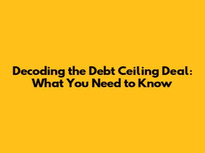 Decoding the Debt Ceiling Deal: What You Need to Know