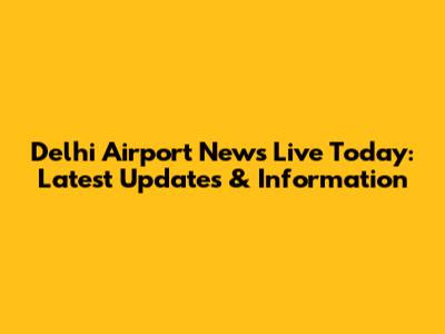 Delhi Airport News Live Today: Latest Updates & Information