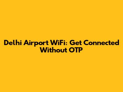 Delhi Airport WiFi: Get Connected Without OTP