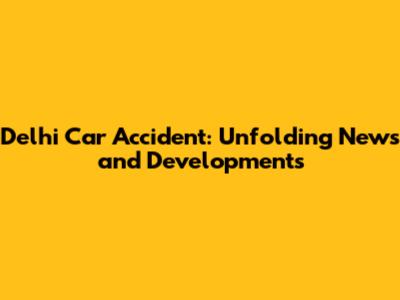Delhi Car Accident: Unfolding News and Developments