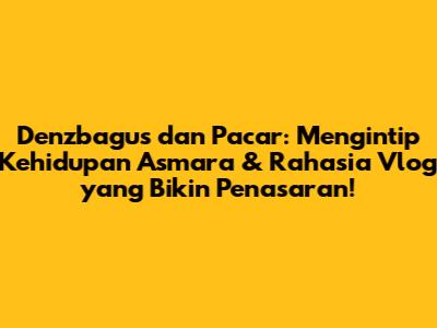 Denzbagus dan Pacar: Mengintip Kehidupan Asmara & Rahasia Vlog yang Bikin Penasaran!