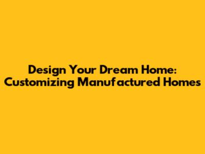 Design Your Dream Home: Customizing Manufactured Homes