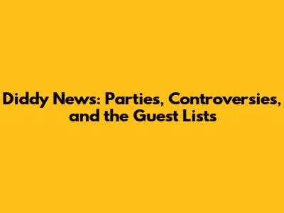 Diddy News: Parties, Controversies, and the Guest Lists
