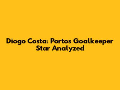 Diogo Costa: Porto's Goalkeeper Star Analyzed