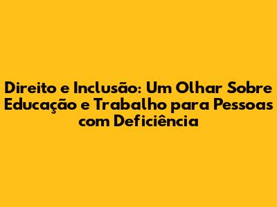Direito e Inclusão: Um Olhar Sobre Educação e Trabalho para Pessoas com Deficiência