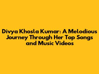 Divya Khosla Kumar: A Melodious Journey Through Her Top Songs and Music Videos