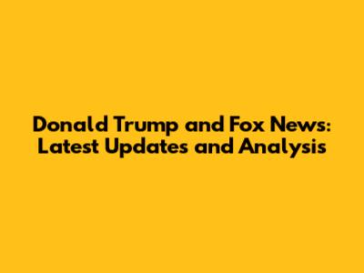 Donald Trump and Fox News: Latest Updates and Analysis