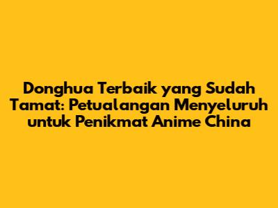 Donghua Terbaik yang Sudah Tamat: Petualangan Menyeluruh untuk Penikmat Anime China