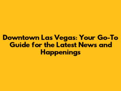 Downtown Las Vegas: Your Go-To Guide for the Latest News and Happenings