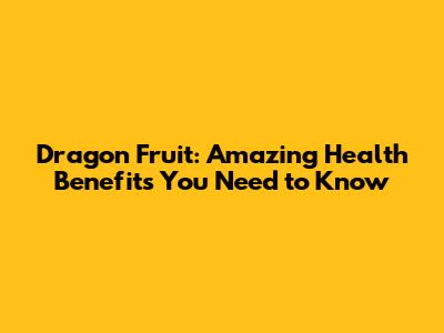 Dragon Fruit: Amazing Health Benefits You Need to Know
